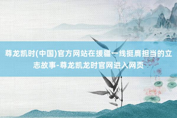 尊龙凯时(中国)官方网站在援疆一线挺膺担当的立志故事-尊龙凯龙时官网进入网页
