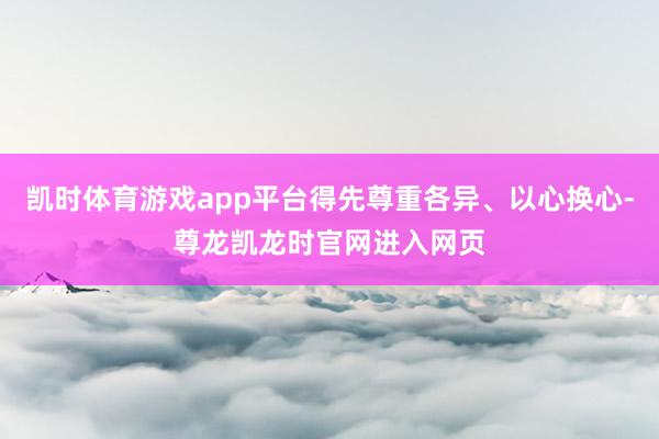 凯时体育游戏app平台得先尊重各异、以心换心-尊龙凯龙时官网进入网页