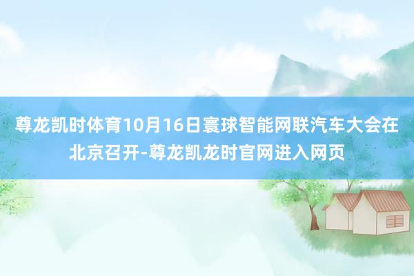 尊龙凯时体育10月16日寰球智能网联汽车大会在北京召开-尊龙凯龙时官网进入网页