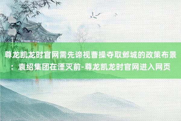 尊龙凯龙时官网需先谛视曹操夺取邺城的政策布景：袁绍集团在湮灭前-尊龙凯龙时官网进入网页