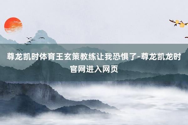 尊龙凯时体育王玄策教练让我恐惧了-尊龙凯龙时官网进入网页